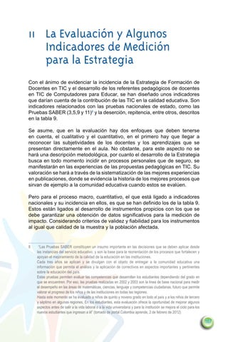 11	 La Evaluación y Algunos
    Indicadores de Medición
    para la Estrategia
Con el ánimo de evidenciar la incidencia de la Estrategia de Formación de
Docentes en TIC y el desarrollo de los referentes pedagógicos de docentes
en TIC de Computadores para Educar, se han diseñado unos indicadores
que darían cuenta de la contribución de las TIC en la calidad educativa. Son
indicadores relacionados con las pruebas nacionales de estado, como las
Pruebas SABER (3,5,9 y 11)8 y la deserción, repitencia, entre otros, descritos
en la tabla 9.

Se asume, que en la evaluación hay dos enfoques que deben tenerse
en cuenta, el cualitativo y el cuantitativo, en el primero hay que llegar a
reconocer las subjetividades de los docentes y los aprendizajes que se
presentan directamente en el aula. No obstante, para este aspecto no se
hará una descripción metodológica, por cuanto el desarrollo de la Estrategia
busca en todo momento incidir en procesos personales que de seguro, se
manifestarán en las experiencias de las propuestas pedagógicas en TIC. Su
valoración se hará a través de la sistematización de las mejores experiencias
en publicaciones, donde se evidencia la historia de los mejores procesos que
sirvan de ejemplo a la comunidad educativa cuando estos se evalúen.

Pero para el proceso macro, cuantitativo, el que está ligado a indicadores
nacionales y su incidencia en ellos, es que se han definido los de la tabla 9.
Estos están ligados al desarrollo de instrumentos propicios con los que se
debe garantizar una obtención de datos significativos para la medición de
impacto. Considerando criterios de validez y fiabilidad para los instrumentos
al igual que calidad de la muestra y la población afectada.


8	    “Las Pruebas SABER constituyen un insumo importante en las decisiones que se deben aplicar desde
     las instancias del servicio educativo, y son la base para la reorientación de los procesos que fortalecen y
     apoyan el mejoramiento de la calidad de la educación en las instituciones.
	    Cada tres años se aplican y se divulgan con el objeto de entregar a la comunidad educativa una
     información que permita el análisis y la aplicación de correctivos en aspectos importantes y pertinentes
     sobre la educación del país.
	    Estas pruebas permiten evaluar las competencias que desarrollan los estudiantes dependiendo del grado en
     que se encuentren. Por eso, las pruebas realizadas en 2002 y 2003 son la línea de base nacional para medir
     el desempeño en las áreas de matemáticas, ciencias, lenguaje y competencias ciudadanas, futuro que permite
     valorar el progreso de los niños y de las instituciones en todas las regiones.
	    Hasta este momento se ha evaluado a niños de quinto y noveno grado en todo el país y a los niños de tercero
     y séptimo en algunas regiones. En los estudiantes, esta evaluación ofrece la oportunidad de mejorar algunos
     aspectos antes de salir a la vida laboral o a la vida universitaria y para la institución se mejora el ciclo para los
     nuevos estudiantes que ingresan a él” (tomado de portal Colombia aprende, 2 de febrero de 2012)

                                                                                                                             167
 