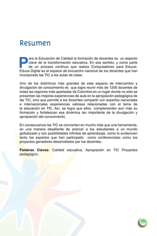 Resumen

P
      ara la Educación de Calidad la formación de docentes es un aspecto
      clave de la transformación educativa. En ese sentido, y como parte
      de un proceso continuo que realiza Computadores para Educar,
Educa Digital es el espacio de encuentro nacional de los docentes que han
incorporado las TIC a las aulas de clase.

Uno de los distintivos más grandes de este espacio de intercambio y
divulgación de conocimiento es que logra reunir más de 1200 docentes de
todas las regiones más apartadas de Colombia en un lugar donde no sólo se
presentan las mejores experiencias de aula en la apropiación pedagógica de
las TIC, sino que permite a los docentes compartir con expertos nacionales
e internacionales experiencias valiosas relacionadas con el tema de
la educación en TIC. Así, se logra que ellos complementen aun más su
formación y fortalezcan esa dinámica tan importante de la divulgación y
apropiación del conocimiento.

En consecuencia las TIC se convierten en mucho más que una herramienta,
en una manera desafiante de acercar a los estudiantes a un mundo
globalizado y con posibilidades infinitas de aprendizaje, como lo evidencian
tanto los expertos que han participado como conferencistas como los
proyectos ganadores desarrollados por los docentes.

Palabras Claves: Calidad educativa, Apropiación en TIC Proyectos
pedagógico.




                                                                               177
 