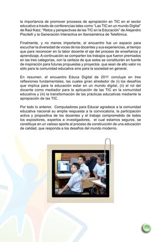 la importancia de promover procesos de apropiación en TIC en el sector
educativo a través de conferencias tales como “Las TIC en un mundo Digital”
de Raúl Katz; “Retos y perspectivas de las TIC en la Educación” de Alejandro
Piscitelli y la Generación Interactiva en Iberoamérica de Telefónica.

Finalmente, y no menos importante, el encuentro fue un espacio para
escuchar la diversidad de voces de los docentes y sus experiencias, al tiempo
que para reconocer en la labor docente el eje del proceso de enseñanza y
aprendizaje. A continuación se comparten los trabajos que fueron premiados
en las tres categorías, con la certeza de que estos se constituirán en fuente
de inspiración para futuras propuestas y proyectos que sean de alto valor no
sólo para la comunidad educativa sino para la sociedad en general.

En resumen, el encuentro Educa Digital de 2011 concluye en tres
reflexiones fundamentales, las cuales giran alrededor de (i) los desafíos
que implica para la educación estar en un mundo digital, (ii) el rol del
docente como mediador para la aplicación de las TIC en la comunidad
educativa y (iii) la transformación de las prácticas educativas mediante la
apropiación de las TIC.

Por todo lo anterior, Computadores para Educar agradece a la comunidad
educativa nacional su amplia respuesta a la convocatoria, la participación
activa y propositiva de los docentes y el trabajo comprometido de todos
los expositores, expertos e investigadores, el cual estamos seguros, se
constituye en un valioso aporte al proceso de construcción de una educación
de calidad, que responda a los desafíos del mundo moderno.




                                                                                179
 