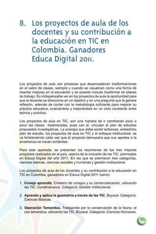 8.	     Los proyectos de aula de los
	       docentes y su contribución a
	       la educación en TIC en
	       Colombia. Ganadores
	       Educa Digital 2011.

Los proyectos de aula son procesos que desencadenan trasformaciones
en el salón de clases, siempre y cuando se visualicen como una forma de
insertar mejoras en la educación y se puedan incluso trasformar en planes
de trabajo. Es indispensable ver en los proyectos de aula la oportunidad para
que el docente se direccione en un objetivo y en una pregunta que le genere
reflexión, además de contar con la metodología suficiente para mejorar su
práctica educativa, evaluándola y mejorándola en un ciclo constante entre
teórica y práctica.

Los proyectos de aula en TIC, son una manera de ir cambiando poco a
poco las clases tradicionales, pues con él, vinculan al plan de estudios
propuestas investigativas. La sinergia que debe existir entonces, entredicho
plan de estudio, los proyectos de aula en TIC y el enfoque institucional, se
va fortaleciendo cada vez que el proyecto demuestra que sus aportes a la
enseñanza se hacen evidentes.

Para este apartado, se presentan los resúmenes de los tres mejores
proyectos realizados en el país, acerca de la inclusión de las TIC, premiados
en Educa Digital del año 2011. En las que se premiaron tres categorías,
ciencias básicas, ciencias sociales y humanas y gestión institucional.

Los proyectos de aula de los docentes y su contribución a la educación en
TIC en Colombia, ganadores en Educa Digital 2011 fueron:

1.	 Conejo aprendiz. Criadero de conejos y su comercialización, utilizando
    las TIC. Cundinamarca. Categoría: Gestión Institucional.

2.	 Aprendo y aplico la geometría a través de las TIC. Boyacá. Categoría:
    Ciencias Básicas.

3.	 Operación Tamandúa. Trabajando por la conservación de la fauna, el
    oso tamandúa, utilizando las TIC. Boyacá. Categoría: Ciencias Humanas.

                                                                                193
 