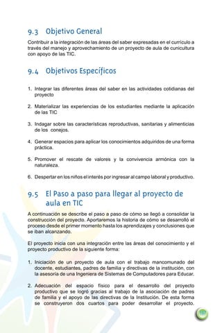 9.3	 Objetivo General
Contribuir a la integración de las áreas del saber expresadas en el currículo a
través del manejo y aprovechamiento de un proyecto de aula de cunicultura
con apoyo de las TIC.


9.4	 Objetivos Específicos
1.	 Integrar las diferentes áreas del saber en las actividades cotidianas del
    proyecto

2.	 Materializar las experiencias de los estudiantes mediante la aplicación
    de las TIC

3.	 Indagar sobre las características reproductivas, sanitarias y alimenticias
    de los conejos.

4.	 Generar espacios para aplicar los conocimientos adquiridos de una forma
    práctica.

5.	 Promover el rescate de valores y la convivencia armónica con la
    naturaleza.

6.	 Despertar en los niños el interés por ingresar al campo laboral y productivo.


9.5	 El Paso a paso para llegar al proyecto de
     aula en TIC
A continuación se describe el paso a paso de cómo se llegó a consolidar la
construcción del proyecto. Aportaremos la historia de cómo se desarrolló el
proceso desde el primer momento hasta los aprendizajes y conclusiones que
se iban alcanzando.

El proyecto inicia con una integración entre las áreas del conocimiento y el
proyecto productivo de la siguiente forma:

1.	 Iniciación de un proyecto de aula con el trabajo mancomunado del
    docente, estudiantes, padres de familia y directivas de la institución, con
    la asesoría de una Ingeniera de Sistemas de Computadores para Educar.

2.	 Adecuación del espacio físico para el desarrollo del proyecto
    productivo que se logró gracias al trabajo de la asociación de padres
    de familia y el apoyo de las directivas de la Institución. De esta forma
    se construyeron dos cuartos para poder desarrollar el proyecto.
                                                                                    197
 