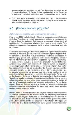 agropecuarias del Municipio, en el Foro Educativo Municipal, en el
   Encuentro Regional TIC Región Andina y Orinoquia 2 y, por último, en
   el encuentro Nacional organizado por Computadores para Educar.

8.	 Con los recursos recaudados dentro del proyecto productivo se realizó
    una excursión Pedagógica al Parque Jaime Duque y se dio un kit escolar
    a cada niño integrante del proyecto.


9.6	 ¿Cómo se inició el proyecto?
Motivaciones, expectativas sentimientos personales
Para el año 2011, en la Institución Educativa Nuestra Señora del Carmen
Sede San Francisco, se realizó una restructuración de la planta docente
Personal Docente. Alejandro Rodríguez se encontraba laborando en el
bachillerato y fue trasladado a la sede de primaria al grado quinto. Para
él fue una experiencia nueva ya que hacía 10 años no orientaba un grado
de primaria.

Se iniciaron las labores y los docentes que lideraban el proyecto solicitaron al
rector de la institución que les permitiera desarrollar un proyecto productivo.
Se consideró la cunicultura ya que los conejos constituyen una especie de
fácil manejo y genera gran expectativa en los estudiantes por su belleza y
ternura. Además los profesores tenían un poco de experiencia en el manejo
de estos animales ya que en el bachillerato orientaban el área de técnicas
agropecuarias, optativa en la institución. Se hizo una reunión con los padres
de familia para comentarles cómo iba a ser el manejo del proyecto y cuales
las responsabilidades de los estudiantes. Se llegaron algunos acuerdos
como por ejemplo, que se trabajaría en grupos de tres estudiantes, que
se cuidaría diariamente los conejos, que los jóvenes traerían la hierba
para alimentarlos y que darían el suministro de concentrado. Por su parte
en las horas de la tarde, el docente se encargaría de la alimentación.
También se aprobaron algunas rifas para recolectar fondos para la compra
del concentrado y generar así un fondo económico para que al finalizar el
año los niños pudieran realizar una excursión pedagógica al Parque Jaime
Duque. Sobre los fines de semana se llegó a un acuerdo en el Consejo
Académico para que un estudiante del grado once cuidara estos animales
como proyecto de servicio social.

De esta forma se inició el desarrollo del proyecto como un sustento del área
de técnicas agropecuarias. La intensión inicial era vincular algunas áreas al
manejo de este proyecto manejando así la interdisciplinariedad a través de
un proyecto de aula. Posteriormente el rector informó que Computadores
para Educar estaría dando una asesoría en la cabecera Municipal. Los
docentes del área decidieron tomar este curso ya que no dominaban muy


                                                                                   199
 