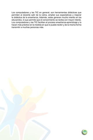 Los computadores y las TIC en general, son herramientas didácticas que
permiten al docente salir de la rutina, ampliar sus expectativas y mejorar
la didáctica de la enseñanza. Además, estas generan mucho interés en los
educandos, lo que permite que el conocimiento se reciba con mayor interés.
Los computadores y las TIC facilitan el proceso enseñanza-aprendizaje y lo
hacen más práctico en la medida en que lo puedo recibir y de la misma forma
transmitir a muchas personas más.




                                                                              205
 
