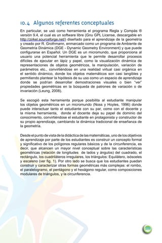 10.4	 Algunos referentes conceptuales
En particular, se usó como herramienta el programa Regla y Compás ®
versión 9.4, el cual es un software libre (Gnu GPL License, descargable en
http://zirkel.sourceforge.net/) diseñado para el aprendizaje de la geometría
y creado por R. Grothmann, enmarcado como un programa de Ambiente de
Geometría Dinámica (DGE - Dynamic Geometry Environment) y que puede
configurarse en Español. Un DGE es un micromundo, que proporciona al
usuario una potencial herramienta que le permite desarrollar procesos
difíciles de ejecutar en lápiz y papel, como la visualización dinámica de
representaciones de objetos geométricos, la manipulación, variación de
parámetros etc., convirtiéndose en una realidad virtual casi orgánica en
el sentido dinámico, donde los objetos matemáticos son casi tangibles y
permitiendo plantear la hipótesis de su uso como un espacio de aprendizaje
donde se podrían desarrollar demostraciones visuales o bien “ver”
propiedades geométricas en la búsqueda de patrones de variación o de
invariación (Leung, 2008).

Se escogió esta herramienta porque posibilita al estudiante manipular
los objetos geométricos en un micromundo (Noss y Hoyles, 1996) donde
puede interactuar tanto el estudiante con su par, como con el docente y
la misma herramienta, donde el docente deja su papel de dominio del
conocimiento, convirtiéndose el estudiante en protagonista y constructor de
su propio aprendizaje, cambiando la dinámica tradicional de enseñanza de
la geometría.

Desde el punto de vista de la didáctica de las matemáticas, uno de los objetivos
de aprendizaje por parte de los estudiantes es construir un concepto formal
y significativo de los polígonos regulares básicos y de la circunferencia, es
decir, que alcancen un mayor nivel conceptual sobre las características
geométricas (relación de longitudes de lados y ángulos) del cuadrado, el
rectángulo, los cuadriláteros irregulares, los triángulos: Equilátero, isósceles
y escaleno (ver fig. 1). Por otro lado se busca que los estudiantes puedan
construir y caracterizar otras formas geométricas más complejas: el rombo,
el paralelogramo, el pentágono y el hexágono regular, como composiciones
modulares de triángulos, y la circunferencia.




                                                                                   209
 