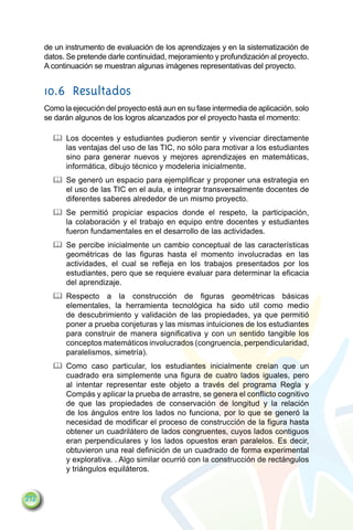 de un instrumento de evaluación de los aprendizajes y en la sistematización de
      datos. Se pretende darle continuidad, mejoramiento y profundización al proyecto.
      A continuación se muestran algunas imágenes representativas del proyecto.


      10.6	Resultados
      Como la ejecución del proyecto está aun en su fase intermedia de aplicación, solo
      se darán algunos de los logros alcanzados por el proyecto hasta el momento:

        		 Los docentes y estudiantes pudieron sentir y vivenciar directamente
           las ventajas del uso de las TIC, no sólo para motivar a los estudiantes
           sino para generar nuevos y mejores aprendizajes en matemáticas,
           informática, dibujo técnico y modeleria inicialmente.
        		 Se generó un espacio para ejemplificar y proponer una estrategia en
           el uso de las TIC en el aula, e integrar transversalmente docentes de
           diferentes saberes alrededor de un mismo proyecto.
        		 Se permitió propiciar espacios donde el respeto, la participación,
           la colaboración y el trabajo en equipo entre docentes y estudiantes
           fueron fundamentales en el desarrollo de las actividades.
        		 Se percibe inicialmente un cambio conceptual de las características
           geométricas de las figuras hasta el momento involucradas en las
           actividades, el cual se refleja en los trabajos presentados por los
           estudiantes, pero que se requiere evaluar para determinar la eficacia
           del aprendizaje.
        		 Respecto a la construcción de figuras geométricas básicas
           elementales, la herramienta tecnológica ha sido util como medio
           de descubrimiento y validación de las propiedades, ya que permitió
           poner a prueba conjeturas y las mismas intuiciones de los estudiantes
           para construir de manera significativa y con un sentido tangible los
           conceptos matemáticos involucrados (congruencia, perpendicularidad,
           paralelismos, simetría).
        		 Como caso particular, los estudiantes inicialmente creían que un
           cuadrado era simplemente una figura de cuatro lados iguales, pero
           al intentar representar este objeto a través del programa Regla y
           Compás y aplicar la prueba de arrastre, se genera el conflicto cognitivo
           de que las propiedades de conservación de longitud y la relación
           de los ángulos entre los lados no funciona, por lo que se generó la
           necesidad de modificar el proceso de construcción de la figura hasta
           obtener un cuadrilátero de lados congruentes, cuyos lados contiguos
           eran perpendiculares y los lados opuestos eran paralelos. Es decir,
           obtuvieron una real definición de un cuadrado de forma experimental
           y explorativa. . Algo similar ocurrió con la construcción de rectángulos
           y triángulos equiláteros.


212
 