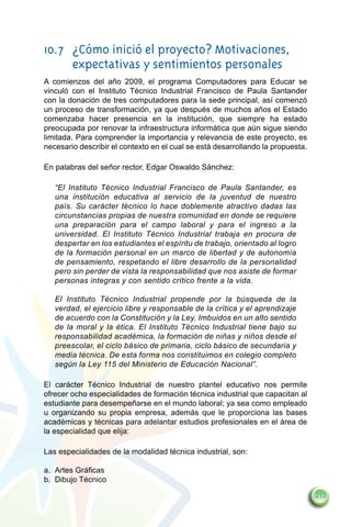 10.7	 ¿Cómo inició el proyecto? Motivaciones,
      expectativas y sentimientos personales
A comienzos del año 2009, el programa Computadores para Educar se
vinculó con el Instituto Técnico Industrial Francisco de Paula Santander
con la donación de tres computadores para la sede principal, así comenzó
un proceso de transformación, ya que después de muchos años el Estado
comenzaba hacer presencia en la institución, que siempre ha estado
preocupada por renovar la infraestructura informática que aún sigue siendo
limitada. Para comprender la importancia y relevancia de este proyecto, es
necesario describir el contexto en el cual se está desarrollando la propuesta.

En palabras del señor rector, Edgar Oswaldo Sánchez:

   “El Instituto Técnico Industrial Francisco de Paula Santander, es
   una institución educativa al servicio de la juventud de nuestro
   país. Su carácter técnico lo hace doblemente atractivo dadas las
   circunstancias propias de nuestra comunidad en donde se requiere
   una preparación para el campo laboral y para el ingreso a la
   universidad. El Instituto Técnico Industrial trabaja en procura de
   despertar en los estudiantes el espíritu de trabajo, orientado al logro
   de la formación personal en un marco de libertad y de autonomía
   de pensamiento, respetando el libre desarrollo de la personalidad
   pero sin perder de vista la responsabilidad que nos asiste de formar
   personas integras y con sentido crítico frente a la vida.

   El Instituto Técnico Industrial propende por la búsqueda de la
   verdad, el ejercicio libre y responsable de la crítica y el aprendizaje
   de acuerdo con la Constitución y la Ley. Imbuidos en un alto sentido
   de la moral y la ética. El Instituto Técnico Industrial tiene bajo su
   responsabilidad académica, la formación de niñas y niños desde el
   preescolar, el ciclo básico de primaria, ciclo básico de secundaria y
   media técnica. De esta forma nos constituimos en colegio completo
   según la Ley 115 del Ministerio de Educación Nacional”.

El carácter Técnico Industrial de nuestro plantel educativo nos permite
ofrecer ocho especialidades de formación técnica industrial que capacitan al
estudiante para desempeñarse en el mundo laboral; ya sea como empleado
u organizando su propia empresa, además que le proporciona las bases
académicas y técnicas para adelantar estudios profesionales en el área de
la especialidad que elija:

Las especialidades de la modalidad técnica industrial, son:

a.	 Artes Gráficas
b.	 Dibujo Técnico

                                                                                 213
 