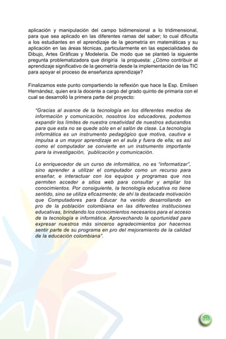 aplicación y manipulación del campo bidimensional a lo tridimensional,
para que sea aplicado en las diferentes ramas del saber; lo cual dificulta
a los estudiantes en el aprendizaje de la geometría en matemáticas y su
aplicación en las áreas técnicas, particularmente en las especialidades de
Dibujo, Artes Gráficas y Modelería. De modo que se planteó la siguiente
pregunta problematizadora que dirigiría la propuesta: ¿Cómo contribuir al
aprendizaje significativo de la geometría desde la implementación de las TIC
para apoyar el proceso de enseñanza aprendizaje?

Finalizamos este punto compartiendo la reflexión que hace la Esp. Emilsen
Hernández, quien era la docente a cargo del grado quinto de primaria con el
cual se desarrolló la primera parte del proyecto:

   “Gracias al avance de la tecnología en los diferentes medios de
   información y comunicación, nosotros los educadores, podemos
   expandir los límites de nuestra creatividad de nuestros educandos
   para que esta no se quede sólo en el salón de clase. La tecnología
   informática es un instrumento pedagógico que motiva, cautiva e
   impulsa a un mayor aprendizaje en el aula y fuera de ella; es así
   como el computador se convierte en un instrumento importante
   para la investigación, ´publicación y comunicación.

   Lo enriquecedor de un curso de informática, no es “informatizar”,
   sino aprender a utilizar el computador como un recurso para
   enseñar, e interactuar con los equipos y programas que nos
   permiten acceder a sitios web para consultar y ampliar los
   conocimientos. Por consiguiente, la tecnología educativa no tiene
   sentido, sino se utiliza eficazmente; de ahí la destacada motivación
   que Computadores para Educar ha venido desarrollando en
   pro de la población colombiana en las diferentes instituciones
   educativas, brindando los conocimientos necesarios para el acceso
   de la tecnología e informática. Aprovechando la oportunidad para
   expresar nuestros más sinceros agradecimientos por hacernos
   sentir parte de su programa en pro del mejoramiento de la calidad
   de la educación colombiana”.




                                                                               215
 