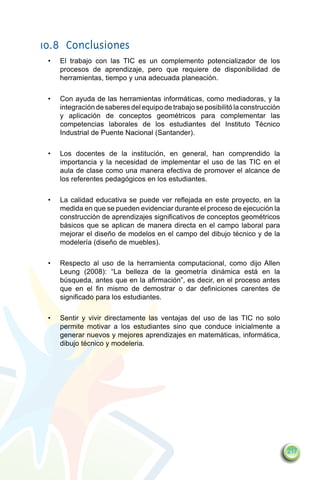 10.8	Conclusiones
 •	   El trabajo con las TIC es un complemento potencializador de los
      procesos de aprendizaje, pero que requiere de disponibilidad de
      herramientas, tiempo y una adecuada planeación.

 •	   Con ayuda de las herramientas informáticas, como mediadoras, y la
      integración de saberes del equipo de trabajo se posibilitó la construcción
      y aplicación de conceptos geométricos para complementar las
      competencias laborales de los estudiantes del Instituto Técnico
      Industrial de Puente Nacional (Santander).

 •	   Los docentes de la institución, en general, han comprendido la
      importancia y la necesidad de implementar el uso de las TIC en el
      aula de clase como una manera efectiva de promover el alcance de
      los referentes pedagógicos en los estudiantes.

 •	   La calidad educativa se puede ver reflejada en este proyecto, en la
      medida en que se pueden evidenciar durante el proceso de ejecución la
      construcción de aprendizajes significativos de conceptos geométricos
      básicos que se aplican de manera directa en el campo laboral para
      mejorar el diseño de modelos en el campo del dibujo técnico y de la
      modelería (diseño de muebles).

 •	   Respecto al uso de la herramienta computacional, como dijo Allen
      Leung (2008): “La belleza de la geometría dinámica está en la
      búsqueda, antes que en la afirmación”, es decir, en el proceso antes
      que en el fin mismo de demostrar o dar definiciones carentes de
      significado para los estudiantes.

 •	   Sentir y vivir directamente las ventajas del uso de las TIC no solo
      permite motivar a los estudiantes sino que conduce inicialmente a
      generar nuevos y mejores aprendizajes en matemáticas, informática,
      dibujo técnico y modeleria.




                                                                                   217
 