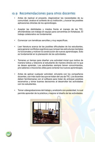 10.9	 Recomendaciones para otros docentes
       •	   Antes de replicar el proyecto, diagnosticar las necesidades de su
            comunidad, analice el contexto de su institución, y buscar las posibles
            aplicaciones directas de los aprendizajes.

       •	   Aceptar las debilidades y miedos frente al manejo de las TIC,
            afrontándolas con trabajo en equipo para convertirlas en fortalezas. El
            trabajo colaborativo es fundamental.

       •	   Comenzar con temáticas sencillas y muy específicas.

       •	   Leer literatura acerca de las posibles dificultades de los estudiantes,
            para generar conflictos cognitivos que rompan las estructuras mentales
            no funcionales y motiven la construcción de nuevos aprendizajes. Esto
            es fundamental en la planeación de las actividades.

       •	   Tomarse un tiempo para diseñar una actividad inicial que motive de
            manera lúdica y relacione al estudiante de manera directa con lo que
            se desea aprender. Los estudiantes siempre tienen conocimientos,
            pre-saberes o intuiciones útiles para conectar los nuevos aprendizajes.

       •	   Antes de aplicar cualquier actividad, simularla con los compañeros
            docentes, con más razón las que se tratan del uso de TIC. Los docentes
            deben familiarizarse con el software para tratar de anticipar posibles
            escenarios y tomar buenas decisiones al desarrollar las actividades
            con los estudiantes.

       •	   Tomar videograbaciones del trabajo y analizarlo con posteridad, lo cual
            permite aprender de la práctica y mejorar el diseño de las actividades.




218
 