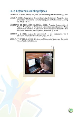 10.10	Referencias Bibliográficas
FISCHBEIN, E. (1982). Intuition and proof. For the Learning of Mathematics 3(2), 9-19.

LEUNG, A. (2008). Dragging in a Dynamic Geometry Environment Trough the Lens
        of Variation. International Journal of Computers for Mathematical Learning,
        Vol. 13(2), 135-157.

MINISTERIO DE EDUCACIÓN NACIONAL. (2002). Proyecto Incorporación de
        Nuevas Tecnologías al Currículo de Matemáticas de la Educación Media
        de Colombia. Ministerio de Educación Nacional Dirección de Calidad de la
        Educación Preescolar, Básica y Media, Colombia, pp. 40-66.

MORENO, L. E. (1999). Acerca del conocimiento y sus mediaciones en la
       educación matemática. Revista EMA, 4(2), 101-114.

NOSS, R., Y HOYLES, C. (1996). Windows on Mathematical Meanings. Dordrecht:
         Kluwer Academic Publishers.




                                                                                         219
 