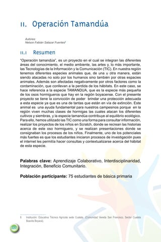 11.	 Operación Tamandúa
           Autores:
           Nelson Fabián Salazar Fuentes6


      11.1	Resumen
      “Operación tamandúa”, es un proyecto en el cual se integran las diferentes
      áreas del conocimiento, el medio ambiente, las artes y, lo más importante,
      las Tecnologías de la Información y la Comunicación (TIC). En nuestra región
      tenemos diferentes especies animales que, de una u otra manera, están
      siendo atacadas no solo por los humanos sino también por otras espacies
      animales. Además son afectadas negativamente por otros factores como la
      contaminación, que conllevan a la perdida de los hábitats. En este caso, se
      hace referencia a la especie TAMANDUA, que es la especie más pequeña
      de los osos hormigueros que hay en la región boyacense. Con el presente
      proyecto se tiene la convicción de poder  brindar una protección adecuada
      a esta especie ya que es una de tantas que están en vía de extinción. Este
      animal es una ayuda fundamental para nuestros campesinos porque en la
      región viven muchas clases de hormigas las cuales atacan los diferentes
      cultivos y siembras, y la especie tamandúa contribuye al equilibrio ecológico.
      Para ello, hemos utilizado las TIC como una forma para consultar información,
      realizar los proyectos de los niños en Scratch, donde se recrean las historias
      acerca de este oso hormiguero, y se realizan presentaciones donde se
      consignaban los procesos de los niños. Finalmente, uno de los potenciales
      más fuertes es que los estudiantes iniciaron procesos de investigación pues
      el internet les permitía hacer consultas y contextualizarse acerca del hábitat
      de esta especie.



      Palabras clave: Aprendizaje Colaborativo, Interdisciplinaridad,
      Integración, Beneficio Comunitario.

      Población participante: 75 estudiantes de básica primaria




      6	   Institución: Educativa Técnico Agrícola sede Cualata. (Comunidad Vereda San Francisco, Sector Cualata
           Boavita Boyacá).

220
 