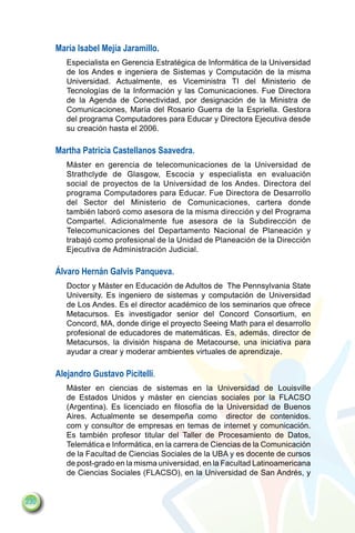 María Isabel Mejía Jaramillo.
         Especialista en Gerencia Estratégica de Informática de la Universidad
         de los Andes e ingeniera de Sistemas y Computación de la misma
         Universidad. Actualmente, es Viceministra TI del Ministerio de
         Tecnologías de la Información y las Comunicaciones. Fue Directora
         de la Agenda de Conectividad, por designación de la Ministra de
         Comunicaciones, María del Rosario Guerra de la Espriella. Gestora
         del programa Computadores para Educar y Directora Ejecutiva desde
         su creación hasta el 2006.

      Martha Patricia Castellanos Saavedra.
         Máster en gerencia de telecomunicaciones de la Universidad de
         Strathclyde de Glasgow, Escocia y especialista en evaluación
         social de proyectos de la Universidad de los Andes. Directora del
         programa Computadores para Educar. Fue Directora de Desarrollo
         del Sector del Ministerio de Comunicaciones, cartera donde
         también laboró como asesora de la misma dirección y del Programa
         Compartel. Adicionalmente fue asesora de la Subdirección de
         Telecomunicaciones del Departamento Nacional de Planeación y
         trabajó como profesional de la Unidad de Planeación de la Dirección
         Ejecutiva de Administración Judicial.

      Álvaro Hernán Galvis Panqueva.
         Doctor y Máster en Educación de Adultos de The Pennsylvania State
         University. Es ingeniero de sistemas y computación de Universidad
         de Los Andes. Es el director académico de los seminarios que ofrece
         Metacursos. Es investigador senior del Concord Consortium, en
         Concord, MA, donde dirige el proyecto Seeing Math para el desarrollo
         profesional de educadores de matemáticas. Es, además, director de
         Metacursos, la división hispana de Metacourse, una iniciativa para
         ayudar a crear y moderar ambientes virtuales de aprendizaje.

      Alejandro Gustavo Picitelli.
         Máster en ciencias de sistemas en la Universidad de Louisville
         de Estados Unidos y máster en ciencias sociales por la FLACSO
         (Argentina). Es licenciado en filosofía de la Universidad de Buenos
         Aires. Actualmente se desempeña como director de contenidos.
         com y consultor de empresas en temas de internet y comunicación.
         Es también profesor titular del Taller de Procesamiento de Datos,
         Telemática e Informática, en la carrera de Ciencias de la Comunicación
         de la Facultad de Ciencias Sociales de la UBA y es docente de cursos
         de post-grado en la misma universidad, en la Facultad Latinoamericana
         de Ciencias Sociales (FLACSO), en la Universidad de San Andrés, y


230
 