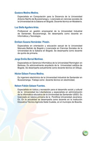 Gustavo Medina Medina.
   Especialista en Computación para la Docencia de la Universidad
   Antonio Nariño de Bucaramanga y  Licenciado en ciencias sociales de
   la Universidad de la Sabana en Bogotá. Docente técnico en Modelería.

Luz Stella Aguilera Ariza.
   Profesional en gestión empresarial de la Universidad Industrial
   de Santander, Bucaramanga. Se desempeña como docente en
   Informática y Tecnología.

Emilsen Susana Hernández  Pinzón.
   Especialista en orientación y educación sexual de la Universidad
   Manuela Beltrán de Bogotá y Licenciada en Ciencias Sociales de la
   Universidad de la Sabana en Bogotá. Se desempeña como docente
   de quinto de primaria.

Jorge Emilio Bernal Martínez.
   Especialista en Gerencia Informática de la Universidad Remington en
   Barbosa. Es adicionalmente arquitecto de la Universidad católica de
   Bogotá. Se desempeña actualmente como docente técnico en Dibujo.

Héctor Edison Franco Medina.
   Es ingeniero electrónico de la Universidad Industrial de Santander en
   Bucaramanga. Trabaja como  docente técnico en electricidad.

Nelson Fabián Salazar Fuentes.  
   Especialista en lúdica y recreación para el desarrollo social y cultural
   de la  Universidad los Libertadores y especialista en administración
   de la informática educativa de la Universidad de Santander UDES. Es
   licenciado en básica primaria de la  Pontificia Universidad Javeriana.
   Es. En la actualidad se desempeña como docente en la institución
   Educativa Técnico Agrícola Sede Cualata, en el municipio de Boavita.




                                                                              233
 