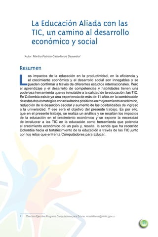 La Educación Aliada con las
          TIC, un camino al desarrollo
          económico y social
     Autor: Martha Patricia Castellanos Saavedra1



Resumen

L
      os impactos de la educación en la productividad, en la eficiencia y
      el crecimiento económico y el desarrollo social son innegables y se
      pueden confirmar a través de diferentes estudios internacionales. Pero
el aprendizaje y el desarrollo de competencias y habilidades tienen una
poderosa herramienta que es inmutable a la calidad de la educación: las TIC.
En Colombia existe ya una experiencia de más de 11 años en la combinación
de estas dos estrategias con resultados positivos en mejoramiento académico,
reducción de la deserción escolar y aumento de las posibilidades de ingreso
a la universidad. Y ese será el objetivo del presente trabajo. Es por ello,
que en el presente trabajo, se realiza un análisis y se resaltan los impactos
de la educación en el crecimiento económico y se expone la necesidad
de involucrar a las TIC en la educación como herramienta que potencia
el crecimiento económico de un país y, resalta, la senda que ha recorrido
Colombia hacia el fortalecimiento de la educación a través de las TIC junto
con los retos que enfrenta Computadores para Educar.




1	    Directora Ejecutiva Programa Computadores para Educar. mcastellanos@mintic.gov.co

                                                                                          31
 