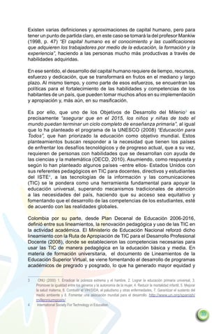 Existen varias definiciones y aproximaciones de capital humano, pero para
tener un punto de partida claro, en este caso se tomará la del profesor Mankiw
(1998, p. 47) “El capital humano es el conocimiento y las cualificaciones
que adquieren los trabajadores por medio de la educación, la formación y la
experiencia”, haciendo a las personas mucho más productivas a través de
habilidades adquiridas.

En ese sentido, el desarrollo del capital humano requiere de tiempo, recursos,
esfuerzo y dedicación, que se transformará en frutos en el mediano y largo
plazo. Al mismo tiempo, y como parte de esos esfuerzos, se encuentran las
políticas para el fortalecimiento de las habilidades y competencias de los
habitantes de un país, que pueden tomar muchos años en su implementación
y apropiación y, más aún, en su masificación.

Es por ello, que uno de los Objetivos de Desarrollo del Milenio3 es
precisamente “asegurar que en el 2015, los niños y niñas de todo el
mundo puedan terminar un ciclo completo de enseñanza primaria”, al igual
que lo ha planteado el programa de la UNESCO (2008) “Educación para
Todos”, que han priorizado la educación como objetivo mundial. Estos
planteamientos buscan responder a la necesidad que tienen los países
de enfrentar los desafíos tecnológicos y de progreso actual, que a su vez,
requieren de personas con habilidades que se desarrollan con ayuda de
las ciencias y la matemática (OECD, 2010). Asumiendo, como respuesta y
según lo han planteado algunos países –entre ellos- Estados Unidos con
sus referentes pedagógicos en TIC para docentes, directivos y estudiantes
del ISTE4, a las tecnologías de la información y las comunicaciones
(TIC) se le pondera como una herramienta fundamental para apoyar la
educación universal, superando mecanismos tradicionales de atención
a las necesidades del país, haciendo que su acceso sea equitativo y
fomentando que el desarrollo de las competencias de los estudiantes, esté
de acuerdo con las realidades globales.

Colombia por su parte, desde Plan Decenal de Educación 2006-2016,
definió entre sus lineamientos, la renovación pedagógica y uso de las TIC en
la actividad académica. El Ministerio de Educación Nacional reforzó dicho
lineamiento con la Ruta de Apropiación de TIC para el Desarrollo Profesional
Docente (2008), donde se establecieron las competencias necesarias para
usar las TIC de manera pedagógica en la educación básica y media. En
materia de formación universitaria, el documento de Lineamientos de la
Educación Superior Virtual, se viene fomentando el desarrollo de programas
académicos de pregrado y posgrado, lo que ha generado mayor equidad y

3	     ONU (2000) 1. Erradicar la pobreza extrema y el hambre, 2. Lograr la educación primaria universal, 3.
     Promover la igualdad entre los géneros y la autonomía de la mujer, 4. Reducir la mortalidad infantil, 5. Mejorar
     la salud materna, 6. Combatir el VIH/SIDA, el paludismo y otras enfermedades, 7. Garantizar el sustento del
     medio ambiente y 8. Fomentar una asociación mundial para el desarrollo. http://www.un.org/spanish/
     millenniumgoals/
4	    International Society For Technology in Education.

                                                                                                                        33
 