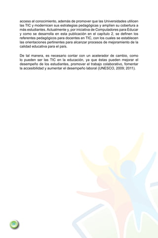 acceso al conocimiento, además de promover que las Universidades utilicen
     las TIC y modernicen sus estrategias pedagógicas y amplíen su cobertura a
     más estudiantes. Actualmente y, por iniciativa de Computadores para Educar
     y como se desarrolla en esta publicación en el capítulo 2, se definen los
     referentes pedagógicos para docentes en TIC, con los cuales se establecen
     las orientaciones pertinentes para alcanzar procesos de mejoramiento de la
     calidad educativa para el país.

     De tal manera, es necesario contar con un acelerador de cambio, como
     lo pueden ser las TIC en la educación, ya que éstas pueden mejorar el
     desempeño de los estudiantes, promover el trabajo colaborativo, fomentar
     la accesibilidad y aumentar el desempeño laboral (UNESCO, 2009; 2011).




34
 