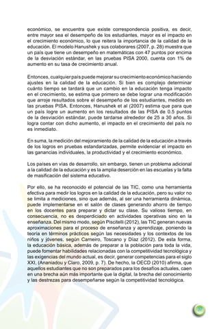 económico, se encuentra que existe correspondencia positiva, es decir,
entre mayor sea el desempeño de los estudiantes, mayor es el impacto en
el crecimiento económico, lo que reitera la importancia de la calidad de la
educación. El modelo Hanushek y sus colaborares (2007, p. 28) muestra que
un país que tiene un desempeño en matemáticas con 47 puntos por encima
de la desviación estándar, en las pruebas PISA 2000, cuenta con 1% de
aumento en su tasa de crecimiento anual.

Entonces, cualquier país puede mejorar su crecimiento económico haciendo
ajustes en la calidad de la educación. Si bien es complejo determinar
cuánto tiempo se tardará que un cambio en la educación tenga impacto
en el crecimiento, se estima que primero se debe lograr una modificación
que arroje resultados sobre el desempeño de los estudiantes, medido en
las pruebas PISA. Entonces, Hanushek et al (2007) estima que para que
un país logre un aumento en los resultados de las PISA de 0.5 puntos
de la desviación estándar, puede tardarse alrededor de 25 a 30 años. Si
logra contar con dicho aumento, el impacto en el crecimiento del país no
es inmediato.

En suma, la medición del mejoramiento de la calidad de la educación a través
de los logros en pruebas estandarizadas, permite evidenciar el impacto en
las ganancias individuales, la productividad y el crecimiento económico.

Los países en vías de desarrollo, sin embargo, tienen un problema adicional
a la calidad de la educación y es la amplia deserción en las escuelas y la falta
de masificación del sistema educativo.

Por ello, se ha reconocido el potencial de las TIC, como una herramienta
efectiva para medir los logros en la calidad de la educación, pero su valor no
se limita a mediciones, sino que además, al ser una herramienta dinámica,
puede implementarse en el salón de clases generando ahorro de tiempo
en los docentes para preparar y dictar su clase. Su valioso tiempo, en
consecuencia, no es desperdiciado en actividades operativas sino en la
enseñanza. Del mismo modo, según Piscitelli (2012), las TIC generan nuevas
aproximaciones para el proceso de enseñanza y aprendizaje, poniendo la
teoría en términos prácticos según las necesidades y los contextos de los
niños y jóvenes, según Carneiro, Toscano y Díaz (2012). De esta forma,
la educación básica, además de preparar a la población para toda la vida,
puede fomentar habilidades relacionadas con la competitividad tecnológica y
las exigencias del mundo actual, es decir, generar competencias para el siglo
XXI, (Ananiadou y Claro, 2009, p. 7). De hecho, la OECD (2010) afirma, que
aquellos estudiantes que no son preparados para los desafíos actuales, caen
en una brecha aún más importante que la digital, la brecha del conocimiento
y las destrezas para desempeñarse según la competitividad tecnológica.




                                                                                   37
 