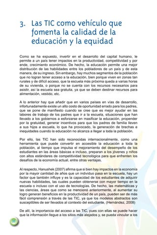 3.	 Las TIC como vehículo que
         fomenta la calidad de la
         educación y la equidad
     Como se ha expuesto, invertir en el desarrollo del capital humano, le
     permite a un país tener impactos en la productividad, competitividad y por
     ende, crecimiento económico. De hecho, la educación permite una mejor
     distribución de las habilidades entre los pobladores de un país y de esta
     manera, de su ingreso. Sin embargo, hay muchos segmentos de la población
     que no logran tener acceso a la educación, bien porque viven en zonas tan
     rurales y de difícil acceso, que la escuela más próxima queda a varias horas
     de su vivienda, o porque no se cuenta con los recursos necesarios para
     asistir, así la escuela sea gratuita, ya que se deben destinar recursos para
     alimentación, vestido, etc.

     A lo anterior hay que añadir que en varios países en vías de desarrollo,
     infortunadamente existe un alto costo de oportunidad errado para los padres,
     que se pone de manifiesto cuando se cree que es mejor ayudar en las
     labores de trabajo de los padres que ir a la escuela, situaciones que han
     llevado a los gobiernos a esforzarse en masificar la educación, propender
     por la gratuidad, generar incentivos para que los padres de familia lleven
     a sus hijos a escuela, lo que ha provocado, la generación de brechas e
     inequidades cuando la educación no alcanza a llegar a toda la población.

     Por ello, las TIC han sido reconocidas internacionalmente, como una
     herramienta que puede convertir en accesible la educación a toda la
     población, al tiempo que impulsa el mejoramiento del desempeño de los
     estudiantes en las áreas básicas e incluso, preparan a los jóvenes y niños
     con altos estándares de competitividad tecnológica para que enfrenten los
     desafíos de la economía actual, entre otras ventajas.

     Al respecto, Hanushek (2007) afirma que si bien hay impactos en la economía
     por la mayor cantidad de años que un individuo pasa en la escuela, hay un
     factor que también influye y es la capacidad de los estudiantes de adquirir
     nuevas habilidades, las cuales pueden obtenerse con mayor tiempo en la
     escuela o incluso con el uso de tecnologías. De hecho, las matemáticas y
     las ciencias, áreas que como se mencionó anteriormente, al aumentar su
     logro generan beneficios en la productividad de un país, pueden ser de más
     fácil comprensión a través de las TIC, ya que los modelos abstractos son
     susceptibles de ser llevados al contexto del estudiante, (Hernández, 2008)

     De allí, la importancia del acceso a las TIC, pues con ellas se puede hacer
     que la información llegue a los sitios más alejados y, se pueda vincular a los
38
 