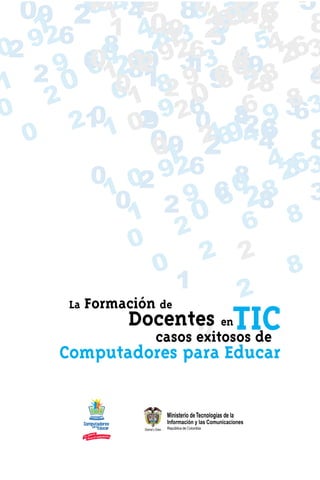 09 2    19249 86 78 6 6
          101 6
            6 48  2       7 4 3 5
                          0 8 8 3 9
                                 2
     1 6 1 4063 27944 8
                    3 9 5   15
                             86
 02 92        8 21 6 4 54263
0 2        1 0209 9213 89 3
            0 2
       9 61 8 3 65 8 3
            6 8 990
 1      0 6 18 0 2            6 48 4
                                 2
 0
      2          1        0 6 8
                         6 8 93 3
        2   0 09 92 0 4
           11 2                        6
    0              09 2 6 461 924 8 8
                    01 2
            0 0 9       26 8 4263     3
              1 2 9 6 02 8 3
               0 2            6 8
                 1        0 6 8
                        2
                 0
                           2 2
                    0                 8
                        1       2
        La Formación de
                Docentes enTIC
                           2
                    casos exitosos de
        Computadores para Educar
 