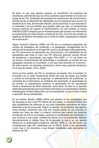 Es decir, lo que más genera impacto, es transformar los procesos de
     enseñanza, permitiendo que los niños y jóvenes experimenten el mundo con
     ayuda de las TIC, facilitando los procesos de construcción del conocimiento,
     contribuyendo al desarrollo de habilidades que los preparen para asumir los
     desafíos de la vida, del mercado laboral y de la economía, lo que redunda en
     su bienestar y de sus familias, que ayuden cada vez más, a ir encontrando
     nuevas maneras de superar el tradicionalismo. En ese sentido, la misma
     UNESCO (2007) asegura que es necesario pasar del acceso a la información
     a la generación de conocimiento a través de las TIC, con el fin de cumplir los
     objetivos del Milenio formulados por la ONU en 2000, impactando la calidad
     de la educación.

     Según Youssef y Dahman (2008), las TIC son un excelente acelerador del
     cambio de paradigma del contenido y la pedagogía, protagonistas de la
     reforma de la educación en el siglo XXI, pues si se apropian adecuadamente,
     las TIC promueven la adquisición de conocimiento y de habilidades de los
     estudiantes para toda su vida. Las TIC entonces generan nuevas formas
     de enseñanza y aprendizaje, que según Tinio (2001, p. 11) “se basan en
     las teorías constructivistas del aprendizaje y constituyen un cambio de una
     pedagogía centrada en el profesor, a uno que está centrado en el alumno”.
     De esta manera, los docentes comienzan a tener unas prácticas dinámicas
     en el aula de clases, (Tinio, 2002).

     Como es bien sabido, las TIC no remplazan al maestro. Por el contrario, lo
     convierten en un actor fundamental dentro del aula de clases que facilita
     y orienta la formulación de preguntas, el planteamiento de problemas, la
     veracidad de la información, la confianza del estudiante, el aprendizaje de
     los errores, el mejoramiento continuo, el desempeño de los estudiantes
     frente a situaciones de difícil resolución, entre otros. En ese rol, el docente
     desarrolla aplicaciones que le permiten acercarse a sus estudiantes y diseñar
     metodologías de fácil interacción con los estudiantes, lo que incluso lo lleva
     a aprender de sus estudiantes.

     En tal sentido, Becker (2000) afirma que gracias al uso pedagógico que
     los docentes le dan a las TIC dentro de sus clases, el estudiante tiene una
     alta probabilidad de continuar su uso para propósitos educativos en horas
     diferentes a las de la escuela. Según su estudio, los profesores que ejercen
     dicha práctica, confirman que casi tres cuartas partes de sus alumnos lo
     usaban por fuera de clase. Lo anterior confirma que cuando los docentes
     incorporan las TIC en sus clases, aumenta el compromiso del estudiante, lo
     que conduce a una mayor cantidad de tiempo que los estudiantes dedican
     voluntariamente al trabajo fuera de la escuela, lo que a su vez genera
     efectos en su desempeño académico, (Becker, 2000, p. 13). De hecho, las
     competencias siglo XXI, diseñadas por la OECD llevan a los estudiantes
     y aún mas, a los docentes, a que tengan habilidades para aprovechar al
     máximo las TIC.


40
 