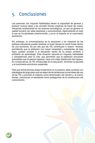 5.	Conclusiones
     Las personas con mayores habilidades tienen la capacidad de generar y
     producir nuevas ideas y de concebir formas creativas de hacer las cosas,
     influyendo ampliamente en los avances tecnológicos, ya que se genera un
     capital humano con altas destrezas y conocimientos, repercutiendo en todo
     lo que se ha planteado anteriormente, y es en el impacto en el crecimiento
     económico

     Sin embargo, la universalización de la educación y los impactos de las
     políticas educativas pueden tardarse un buen tiempo en rendir frutos dentro
     de una economía. Es por ello que las TIC contribuyen a reducir brechas
     permitiendo que la población con mayor necesidad y estudiantes de bajo
     logro, puedan acceder a la educación dentro de su propio contexto y
     ambiente de aprendizaje. Esta situación redunda en mayores habilidades
     y competencias para la vida, que permitirán que la población encuentre
     actividades que le genere ingresos, haya una mejor distribución del ingreso.
     En consecuencia, as TIC introducidas en la educación, fomentan la equidad
     y el crecimiento económico sostenible.

     Para que dicha premisa tenga fundamento en la práctica, debe contarse con
     estrategias de largo plazo que se alejen de las tendencias comerciales del uso
     de las TIC y prioricen al maestro como dinamizador del cambio y, al mismo
     tiempo, reconozcan al estudiante como protagonista de la construcción del
     conocimiento.




46
 