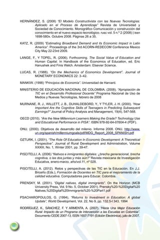 Hernández, S. (2008) “El Modelo Constructivista con las Nuevas Tecnologías:
            Aplicado en el Proceso de Aprendizaje” Revista de Universidad y
            Sociedad de Conocimiento. Monográfico Comunicación y construcción del
            conocimiento en el nuevo espacio tecnológico. rusc vol. 5 n.º 2 (2008) | issn
            1698-580x. Octubre 2008. Páginas 26 a 35.

     Katz, R. (2009) “Estimating Broadband Demand and its Economic Impact in Latin
              America”. Proceedings of the 3rd ACORN-REDECOM Conference Mexico
              City May 22-23rd 2009.

     Lange, F., y Topel, R. (2006). Forthcoming. The Social Value of Education and
              Human Capital. In Handbook of the Economics of Education, ed. Eric
              Hanushek and Finis Welch. Amsterdam: Elsevier Science.

     Lucas, R. (1988). “On the Mechanics of Economics Development”. Journal of
             Monetary Economics 22: 3–42.

     Mankiw. (1998) “Principios de Economía”. Universidad de Harvard.

     Ministerio de Educación Nacional de Colombia. (2008). “Apropiación de
             TIC en el Desarrollo Profesional Docente” Programa Nacional de Uso de
             Medios y Nuevas Tecnologías, febrero de 2008

     Murnane, R. J., Willett, J. B., Duhaldebord, Y., y Tyler, J. H. (2000). “How
            Important Are the Cognitive Skills of Teenagers in Predicting Subsequent
            Earnings?” Journal of Policy Analysis and Management, 19(4), 547-568.

     OECD (2010). “Are the New Millennium Learners Making the Grade? Technology Use
             and Educational Performance in PISA”. ISBN 978-92-64-07604-4 (PDF).

     ONU. (2000). Objetivos de desarrollo del milenio. Informe 2008. ONU. http://www.
              un.org/spanish/millenniumgoals/pdf/MDG_Report_2008_SPANISH.pdf

     Ozturk, I. (2001). “The Role Of Education In Economic Development: A Theoretical
             Perspective”. Journal of Rural Development and Administration, Volume
             XXXIII, No. 1, Winter 2001, pp. 39-47.

     Piscitelli, A. (2006) “Nativos e inmigrantes digitales: ¿brecha generacional, brecha
              cognitiva, o las dos juntas y más aún?” Revista mexicana de Investigación
              Educativa, enero-marzo, año/vol.11, nº 028.

     Piscitelli, A. (2012). Retos y perspectivas de las TIC en la Educación. En J.J.
              Briceño (Eds.), Formación de Docentes en TIC para el mejoramiento de la
              calidad educativa. Computadores para Educar. Colombia.

     Prensky, M. (2001). “Digital natives, digital immigrants”. On the Horizon (MCB
            University Press, Vol. 9 No. 5, October 2001). Prensky%20-%20Digital%20
            Natives,%20Digital%20Immigrants%20-%20Part1.pdf

     Psacharopoulos, G. (1994), “Returns to Investment in Education: A global
            Update”, World Development, Vol. 22, No 9, pp. 132.5-l 343, 1994

     Rodríguez, K., Sánchez, F. y Armenta, A. (2007). “Hacia Una Mejor Educación
             Rural: Impacto de un Programa de Intervención a las Escuelas en Colombia”.
             Documento CEDE 2007-13. ISSN 1657-7191 (Edición Electrónica), julio de 2007.


48
 