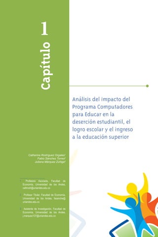 1
                Capítulo


                                             Análisis del impacto del
                                             Programa Computadores
                                             para Educar en la
                                             deserción estudiantil, el
                                             logro escolar y el ingreso
                                             a la educación superior

       Catherine Rodríguez Orgales1
              Fabio Sánchez Torres2
           Juliana Márquez Zúñiga3




1	 Profesora Asociada, Facultad de
  Economía, Universidad de los Andes,
  cathrodr@uniandes.edu.co

2	 Profesor Titular, Facultad de Economía,
  Universidad de los Andes, fasanche@
  uniandes.edu.co

3	 Asistente de Investigación, Facultad de
  Economía, Universidad de los Andes,
  j.marquez137@uniandes.edu.co

                                                                          51
 