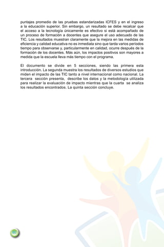 puntajes promedio de las pruebas estandarizadas ICFES y en el ingreso
     a la educación superior. Sin embargo, un resultado se debe recalcar que
     el acceso a la tecnología únicamente es efectivo si está acompañado de
     un proceso de formación a docentes que asegure el uso adecuado de las
     TIC. Los resultados muestran claramente que la mejora en las medidas de
     eficiencia y calidad educativa no es inmediata sino que tarda varios períodos
     tiempo para observarse y, particularmente en calidad, ocurre después de la
     formación de los docentes. Más aún, los impactos positivos son mayores a
     medida que la escuela lleva más tiempo con el programa.

     El documento se divide en 5 secciones, siendo las primera esta
     introducción. La segunda muestra los resultados de diversos estudios que
     miden el impacto de las TIC tanto a nivel internacional como nacional. La
     tercera sección presenta, describe los datos y la metodología utilizada
     para realizar la evaluación de impacto mientras que la cuarta se analiza
     los resultados encontrados. La quinta sección concluye.




60
 