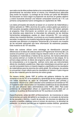 que cada una de ellas pudiese darles a los computadores. Esto implicaba que
generalmente las escuelas tenían al menos una infraestructura adecuada
para recibir los equipos. La entrega de los fondos por parte del Ministerio
de Educación se hacía según la proporción de alumnos en grados séptimo
y octavo buscando alcanzar una relación computador alumno de 1:10. Los
primeros computadores fueron entregados en septiembre de 1994.

Los datos principales del estudio se basan en un examen de matemáticas y
hebreo aplicado en 1996 a alumnos de cuarto y octavo grado que asistían a
200 escuelas escogidas aleatoriamente de las cuales 122 habían aplicado
al programa. Esta información se combinó con una encuesta aplicada a
los docentes para determinar la intensidad de utilización de las distintas
herramientas pedagógicas usadas en clase incluyendo TIC. Los autores
utilizan tres muestras distintas. La primera es una muestra aleatoria con 200
escuelas; la segunda una muestra reducida de estas que incluye solo las 122
escuelas que aplicaron al programa Tomorrow-98 y la tercera una muestra
de las escuelas aplicantes que tiene información de exámenes pasados.
Esta muestra es de 107 escuelas.

Estos dos autores utilizan como estrategia de identificación principal
diferencias en el status de cada escuela en el Programa de Tomorrow-98. Los
autores encuentran que no existe ninguna relación entre el uso de TIC y los
resultados en matemáticas o hebreo de los alumnos. De manera alternativa
los autores estiman un modelo de mínimos cuadrados en dos etapas. En la
primera etapa estiman el efecto del programa sobre la probabilidad del uso
de computadores y en la segunda estiman como este uso instrumentado
afecta los resultados académicos. Bajo esta metodología encuentran que el
uso del computador tiene un impacto negativo y significativo en los resultados
de matemáticas para los alumnos de cuarto grado. Sin embargo, los autores
no encuentran ningún efecto para los resultados en hebrero ni para ninguna
de las dos materias para los alumnos de octavo grado.

De manera similar, desde 1997 la política del gobierno británico ha sido
aumentar el uso de TIC en la enseñanza y aprendizaje de los colegios públicos
con metas especificas de ratios de computador alumno para primaria y
secundaria5. Machin et al. (2007) estudian como cambios en la inversión en TIC
en Inglaterra están relacionados con resultados académicos de los estudiantes
en ese país utilizando datos administrativos entre 1999 y 2003. Para evitar
problemas de endogeneidad utilizan un experimento natural creado por un
cambio en la política de financiamiento de TIC ocurrida en el año 2001.

Específicamente, antes del 2001 el financiamiento de inversiones en estas
herramientas por parte del gobierno se basaba en un concepto de demanda
de las escuelas y distritos, a partir de ese año, los recursos se adjudican de
acuerdo a medidas objetivas como el número de alumnos y la densidad de
población. Lo anterior permite que en Inglaterra existan distritos ganadores
5	   Específicamente, el gobierno esperaba alcanzar un ratio de 1:8 en primaria y 1:5 en secundaria.

                                                                                                       63
 