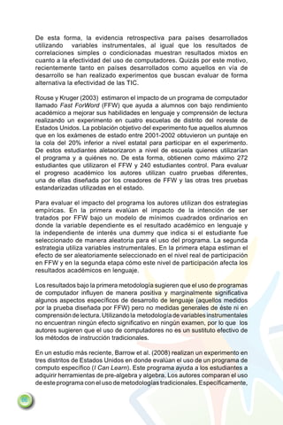 De esta forma, la evidencia retrospectiva para países desarrollados
     utilizando variables instrumentales, al igual que los resultados de
     correlaciones simples o condicionadas muestran resultados mixtos en
     cuanto a la efectividad del uso de computadores. Quizás por este motivo,
     recientemente tanto en países desarrollados como aquellos en vía de
     desarrollo se han realizado experimentos que buscan evaluar de forma
     alternativa la efectividad de las TIC.

     Rouse y Kruger (2003) estimaron el impacto de un programa de computador
     llamado Fast ForWord (FFW) que ayuda a alumnos con bajo rendimiento
     académico a mejorar sus habilidades en lenguaje y comprensión de lectura
     realizando un experimento en cuatro escuelas de distrito del noreste de
     Estados Unidos. La población objetivo del experimento fue aquellos alumnos
     que en los exámenes de estado entre 2001-2002 obtuvieron un puntaje en
     la cola del 20% inferior a nivel estatal para participar en el experimento.
     De estos estudiantes aletaorizaron a nivel de escuela quienes utilizarían
     el programa y a quiénes no. De esta forma, obtienen como máximo 272
     estudiantes que utilizaron el FFW y 240 estudiantes control. Para evaluar
     el progreso académico los autores utilizan cuatro pruebas diferentes,
     una de ellas diseñada por los creadores de FFW y las otras tres pruebas
     estandarizadas utilizadas en el estado.

     Para evaluar el impacto del programa los autores utilizan dos estrategias
     empíricas. En la primera evalúan el impacto de la intención de ser
     tratados por FFW bajo un modelo de mínimos cuadrados ordinarios en
     donde la variable dependiente es el resultado académico en lenguaje y
     la independiente de interés una dummy que indica si el estudiante fue
     seleccionado de manera aleatoria para el uso del programa. La segunda
     estrategia utiliza variables instrumentales. En la primera etapa estiman el
     efecto de ser aleatoriamente seleccionado en el nivel real de participación
     en FFW y en la segunda etapa cómo este nivel de participación afecta los
     resultados académicos en lenguaje.

     Los resultados bajo la primera metodología sugieren que el uso de programas
     de computador influyen de manera positiva y marginalmente significativa
     algunos aspectos específicos de desarrollo de lenguaje (aquellos medidos
     por la prueba diseñada por FFW) pero no medidas generales de éste ni en
     comprensión de lectura. Utilizando la metodología de variables instrumentales
     no encuentran ningún efecto significativo en ningún examen, por lo que los
     autores sugieren que el uso de computadores no es un sustituto efectivo de
     los métodos de instrucción tradicionales.

     En un estudio más reciente, Barrow et al. (2008) realizan un experimento en
     tres distritos de Estados Unidos en donde evalúan el uso de un programa de
     computo específico (I Can Learn). Este programa ayuda a los estudiantes a
     adquirir herramientas de pre-algebra y algebra. Los autores comparan el uso
     de este programa con el uso de metodologías tradicionales. Específicamente,

66
 