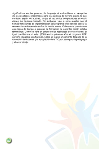 significativos en las pruebas de lenguaje ni matemáticas a excepción
     de los resultados encontrados para los alumnos de noveno grado, lo que
     se debe, según los autores, a que el uso de los computadores en estas
     clases fue bastante limitado. Sin embargo, vale la pena resaltar que el
     tiempo transcurrido de implementación del programa entre la línea base y la
     recolección de los resultados fue de veinte meses. Cabe anotar que durante
     este lapso de tiempo el proceso de formación de docentes recién estaba
     terminando. Como se verá en detalle en los resultados de este estudio, al
     igual que Barrera y Linden (2009) en los primeros años el programa CPE
     no tiene impactos significativos. Estos se logran únicamente después de la
     formación de docentes y la apropiación de la TIC por parte para la pedagogía
     y el aprendizaje.




70
 