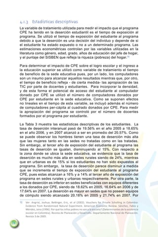4.1.3	 Estadísticas descriptivas
     La variable de tratamiento utilizada para medir el impacto que el programa
     CPE ha tenido en la deserción estudiantil es el tiempo de exposición al
     programa. Se utilizó el tiempo de exposición del estudiante al programa
     debido a que la deserción es una decisión del individuo y depende de si
     el estudiante ha estado expuesto o no a un determinado programa. Las
     estimaciones econométricas controlan por las variables utilizadas en la
     literatura como género, edad, grado, años de educación del jefe de hogar,
     y el puntaje del SISBEN que refleja la riqueza (pobreza) del hogar.10

     Para determinar el impacto de CPE sobre el logro escolar y el ingreso a
     la educación superior se utilizó como variable de tratamiento el tiempo
     de beneficio de la sede educativa pues, por un lado, los computadores
     son un insumo para alcanzar aquellos resultados mientras que, por otro,
     el tiempo de beneficio refleja - de cierta medida- las apropiación de las
     TIC por parte de docentes y estudiantes. Para incorporar la densidad,
     y de esta forma el potencial de acceso del estudiante al computador
     donado por CPE se utilizó el número de computadores donados por
     CPE por estudiante en la sede educativa. Como se suponen efectos
     no lineales en el tiempo de esta variable, se incluyó además el número
     de computadores per-cápita al cuadrado donados por CPE. Para medir
     la apropiación del programa se controló por el número de docentes
     formados por el programa por estudiante.

     La Tabla 3 muestra las estadísticas descriptivas de los estudiantes. La
     tasa de deserción interanual pasó de 19.56% en el año 2005 a 18.65%
     en el año 2006, y en 2007 alcanzó a ser en promedio del 20.57%. Como
     se puede observar los hombres tienen una tasa de deserción más alta
     que las mujeres tanto en las sedes no tratadas como en las tratadas.
     Sin embargo, al tercer año de exposición del estudiante al programa las
     tasas de deserción se igualan, disminuyendo al 15%. Con respecto a
     la zona donde se ubica la sede educativa, se evidencia que la tasa de
     deserción es mucho más alta en sedes rurales siendo de 24%, mientras
     que en urbanas es de 15% si los estudiantes no han sido expuestos al
     programa. Sin embargo, la tasa de deserción parece disminuir a medida
     que se incrementa el tiempo de exposición del estudiante al programa
     CPE, pues estas alcanzan a 16% y a 14% al tercer año de exposición del
     programa en sedes rurales y urbanas respectivamente. Por otra parte, la
     tasa de deserción es inferior en sedes beneficiadas con equipos diferentes
     a los donados por CPE, siendo de 18.62% en 2005, 16.64% en 2006 y de
     17.64% en 2007. La deserción es mayor en sedes que no poseen equipos
     de cómputo siendo alcanzado 20.18% en 2005 y 21.74% en 2007. Por
     10	 Ver: Angrist, Joshua; Bettinger, Eric, et al (2002). Vouchers for Private Scholling in Colombia:
         Evidence from Randomised Natural Experiment. American Economic Review. Sánchez, Fabio y
         Méndez, Jairo (1996). Por qué los niños pobres no van a la escuela? (Determinantes de la asistencia
         escolar en Colombia). Revista de Planeación y Desarrollo. Departamento Nacional de Planeación.
         Revista 3 de 2005.

74
 