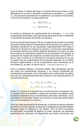 como el tiempo, el ingreso del hogar y el ingreso futuro de sus hijos, el cual
dependerá a su vez de su educación, implica que la cantidad (Si,j,z) y calidad
(Ci,jz) de educación alcanzada por el estudiante i, que estudia en la escuela j
y vive en la comunidad z se pueda definir por:

                            Si,j,z = f(Qj,Ni,Hi,Pj) (1)

                            Ci,j,z = f(Qj,Ni,Hi,Pj) (2)


en donde Qj representa las características de la escuela j; j; Ni y Hi las
características personales y del hogar al que pertenece el niño i y finalmente
P,j representa los precios asociados a la escuela j.

Como se explicó anteriormente, CPE es un programa de incentivos a la oferta
que busca cambiar algunas características de las escuelas (Qj) y mejorar los
resultados educativos de sus estudiantes. Específicamente CPE busca a
través de la donación de equipos de cómputo y la formación especializada
de docentes disminuir las brechas digitales existentes en el país y de esta
forma mejorar el rendimiento académico de los estudiantes. En general, la
evaluación de impacto de programas a la oferta educativa como el CPE se
lleva a cabo a través de la estimación de funciones reducidas en las que
se supone que las características de las escuelas dependen de la política
educativa implementada y de las características socio económicas de la
comunidad (Zz), es decir, se asume que Qj = f (politicas educativas, Zz).

Como lo explican Glewwe y Kremmer (2005), esta metodología permite
que varíen las características escolares y se controle únicamente por
características personales, de la comunidad y de la intervención de política
como tal. Así, reemplazando esta última relación en las especificaciones (1)
y (2) tendríamos que:

			Si,,j,z = f ( N i , Hi , Z Z ,CPE j ) (3)
			   		
			Ci,,j,z = f ( N i , Hi , Z Z ,CPE j ) (4)

donde CPEj indicaría si la escuela j fue o no intervenida por el programa. Así,
el resultado final en la cantidad y calidad de educación que adquiere cada
estudiante dependerá de sus características personales, familiares y de la
comunidad en donde ellos residen; así como de si la escuela donde asisten
fue o no intervenida por el programa.

Como en todas las evaluaciones de este tipo, al estimar el impacto promedio
que CPE tuvo en las variables de eficiencia y calidad de las escuelas tratadas
(Average impact of treatment on the treated –ATT) se tiene el problema
de información incompleta. El objetivo es poder comparar los resultados
académicos que obtuvieron los estudiantes que fueron intervenidos por

                                                                                  77
 