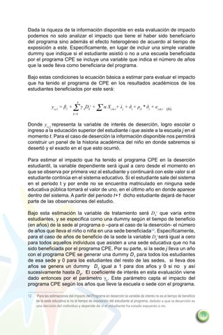 Dada la riqueza de la información disponible en esta evaluación de impacto
podemos no solo analizar el impacto que tiene el haber sido beneficiario
del programa sino además el efecto heterogéneo de acuerdo al tiempo de
exposición a este. Específicamente, en lugar de incluir una simple variable
dummy que indique si el estudiante asistió o no a una escuela beneficiada
por el programa CPE se incluye una variable que indica el número de años
que la sede lleva como beneficiaria del programa.

Bajo estas condiciones la ecuación básica a estimar para evaluar el impacto
que ha tenido el programa de CPE en los resultados académicos de los
estudiantes beneficiados por este será:

                                  8
                yi,j,t = β1 +   Σγ D +ΣαX
                                k=0
                                       k   k
                                               j
                                                          i,m,t
                                                                  + λj + δt + ρd * δt + ei,m,t (6)


Donde yi,j,t representa la variable de interés de deserción, logro escolar o
ingreso a la educación superior del estudiante i que asiste a la escuela j en el
momento t. Para el caso de deserción la información disponible nos permitirá
construir un panel de la historia académica del niño en donde sabremos si
desertó y el exacto en el que esto ocurrió.

Para estimar el impacto que ha tenido el programa CPE en la deserción
estudiantil, la variable dependiente será igual a cero desde el momento en
que se observa por primera vez al estudiante y continuará con este valor si el
estudiante continúa en el sistema educativo. Si el estudiante sale del sistema
en el periodo t y por ende no se encuentra matriculado en ninguna sede
educativa pública tomará el valor de uno, en el último año en donde aparece
dentro del sistema. A partir del periodo t+1 dicho estudiante dejará de hacer
parte de las observaciones del estudio.

Bajo esta estimación la variable de tratamiento será D ki que varía entre
estudiantes, y se especifica como una dummy según el tiempo de beneficio
(en años) de la sede al programa o –para el caso de la deserción- el número
de años que lleva el niño o niña en una sede beneficiada12. Específicamente,
para el caso de años de beneficio de la sede la variable Dki será igual a cero
para todos aquellos individuos que asisten a una sede educativa que no ha
sido beneficiada por el programa CPE. Por su parte, si la sede j lleva un año
con el programa CPE se generar una dummy D1 para todos los estudiantes
de esa sede y 0 para los estudiantes del resto de las sedes, si lleva dos
años se genera un dummy D2 igual a 1 para dos años y 0 si no y así
sucesivamente hasta D8. El coeficiente de interés en esta evaluación viene
dado entonces por el parámetro γk. Este parámetro capta el impacto del
programa CPE según los años que lleve la escuela o sede con el programa.

12	   Para las estimaciones del impacto del Programa en deserción la variable de interés no es el tiempo de beneficio
      de la sede educativa si no el tiempo de exposición del estudiante al programa, debido a que la deserción es
      una decisión del individuo y depende de si el estudiante ha estado expuesto o no.

                                                                                                                        79
 