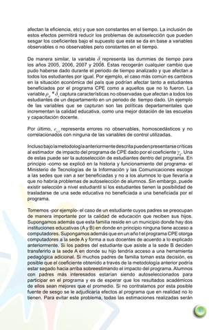 afectan la eficiencia, etc) y que son constantes en el tiempo. La inclusión de
estos efectos permitirá reducir los problemas de autoselección que pueden
sesgar los coeficientes bajo el supuesto que esta se da en base a variables
observables o no observables pero constantes en el tiempo.

De manera similar, la variable δt representa las dummies de tiempo para
los años 2005, 2006, 2007 y 2008. Estas recogerán cualquier cambio que
pudo haberse dado durante el periodo de tiempo analizado y que afectan a
todos los estudiantes por igual. Por ejemplo, el caso más común es cambios
en la situación económica del país que podrían afectar tanto a estudiantes
beneficiados por el programa CPE como a aquellos que no lo fueron. La
variable ρd * δt captura características no observadas que afectan a todos los
estudiantes de un departamento en un periodo de tiempo dado. Un ejemplo
de las variables que se capturan son las políticas departamentales que
incrementan la calidad educativa, como una mejor dotación de las escuelas
y capacitación docente.

Por último, ei,j,t representa errores no observables, homoscedásticos y no
correlacionados con ninguna de las variables de control utilizadas.

Incluso bajo la metodología anteriormente descrita pueden presentarse críticas
al estimador de impacto del programa de CPE dado por el coeficiente γk. Una
de estas puede ser la autoselección de estudiantes dentro del programa. En
principio -como se explicó en la historia y funcionamiento del programa- el
Ministerio de Tecnologías de la Información y las Comunicaciones escoge
a las sedes que van a ser beneficiadas y no a los alumnos lo que llevaría a
que no habría problemas de autoselección de alumnos. Sin embargo, puede
existir selección a nivel estudiantil si los estudiantes tienen la posibilidad de
trasladarse de una sede educativa no beneficiada a una beneficiada por el
programa.

Tomemos -por ejemplo- el caso de un estudiante cuyos padres se preocupan
de manera importante por la calidad de educación que reciben sus hijos.
Supongamos además que esta familia reside en un municipio donde hay dos
instituciones educativas (A y B) en donde en principio ninguna tiene acceso a
computadores. Supongamos además que en un año t el programa CPE otorga
computadores a la sede A y forma a sus docentes de acuerdo a lo explicado
anteriormente. Si los padres del estudiante que asiste a la sede B deciden
transferirlo a la sede A en donde su hijo tendría acceso a una herramienta
pedagógica adicional. Si muchos padres de familia toman esta decisión, es
posible que el coeficiente obtenido a través de la metodología anterior podría
estar segado hacia arriba sobreestimando el impacto del programa. Alumnos
con padres más interesados estarían siendo autoseleccionados para
participar en el programa y es de esperar que los resultados académicos
de ellos sean mejores que el promedio. Si no contralamos por esta posible
fuente de sesgo se le adjudicaría efectos al programa que en realidad no lo
tienen. Para evitar este problema, todas las estimaciones realizadas serán

                                                                                    81
 