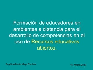 Formación de educadores en
    ambientes a distancia para el
  desarrollo de competencias en el
    uso de Recursos educativos
              abiertos.

Angélica María Moya Pachón   14, Marzo 2013
 