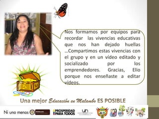 Nos formamos por equipos para
recordar las vivencias educativas
que nos han dejado huellas
…Compartimos estas vivencias con
el grupo y en un vídeo editado y
socializado       por         los
emprendedores. Gracias, Elio
porque nos enseñaste a editar
vídeos.
 
