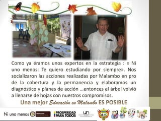 Como ya éramos unos expertos en la estrategia : « Ni
uno menos: Te quiero estudiando por siempre». Nos
socializaron las acciones realizadas por Malambo en pro
de la cobertura y la permanencia y elaboramos un
diagnóstico y planes de acción …entonces el árbol volvió
a llenarse de hojas con nuestros compromisos.
 