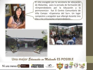 El sitio escogido por la secretaría de educación
de Malambo, para la jornada de formación de
«Emprendedores por la Educación y la
permanencia» fue El Centro Comunitario de
Villa Campo: «Esperanza del Sur». Un lugar
campestre y acogedor que albergó durante tres
días a los entusiastas emprendedores….
 