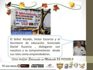 El Señor Alcalde, Víctor Escorcia y el
Secretario de educación, licenciado
Daniel Escorcia , dialogaron con
nosotros y se comprometieron desde
sus roles como emprendedores.
 