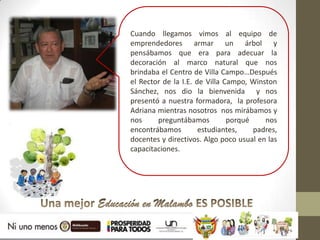 Cuando llegamos vimos al equipo de
emprendedores armar un árbol y
pensábamos que era para adecuar la
decoración al marco natural que nos
brindaba el Centro de Villa Campo…Después
el Rector de la I.E. de Villa Campo, Winston
Sánchez, nos dio la bienvenida y nos
presentó a nuestra formadora, la profesora
Adriana mientras nosotros nos mirábamos y
nos     preguntábamos          porqué    nos
encontrábamos         estudiantes,    padres,
docentes y directivos. Algo poco usual en las
capacitaciones.
 