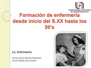 Formación de enfermería
desde inicio del S.XX hasta los
50’s
Lic. Enfermería
García García Moisés Alejandro
García Valdés Ana Cristina
 