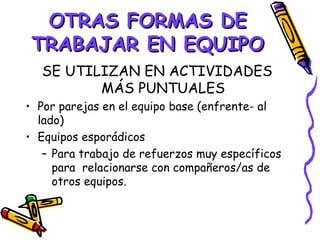 OTRAS FORMAS DE
 TRABAJAR EN EQUIPO
  SE UTILIZAN EN ACTIVIDADES
         MÁS PUNTUALES
• Por parejas en el equipo base (enfrente- al
  lado)
• Equipos esporádicos
   – Para trabajo de refuerzos muy específicos
     para relacionarse con compañeros/as de
     otros equipos.
 