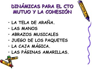 DINÁMICAS PARA EL CTO
     MUTUO Y LA COHESIÓN

•   LA TELA DE ARAÑA.
•   LAS MANOS
•   ABRAZOS MUSICALES
•   JUEGO DE LOS PAQUETES
•   LA CAJA MÁGICA.
•   LAS PÁGINAS AMARILLAS.
 