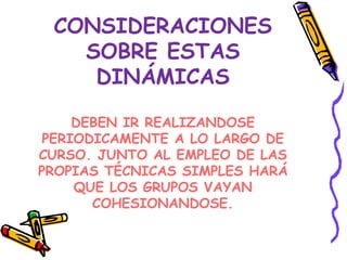 CONSIDERACIONES
   SOBRE ESTAS
    DINÁMICAS

     DEBEN IR REALIZANDOSE
 PERIODICAMENTE A LO LARGO DE
CURSO. JUNTO AL EMPLEO DE LAS
PROPIAS TÉCNICAS SIMPLES HARÁ
     QUE LOS GRUPOS VAYAN
       COHESIONANDOSE.
 