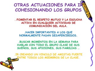 OTRAS ACTUACIONES PARA IR
COHESIONANDO LOS GRUPOS

. FOMENTAR EL RESPETO MUTUO Y LA ESCUCHA
    ACTIVA EN CUALQUIER ACTIVIDAD DE
         COMUNICACIÓN DEL AULA.

    .HACER IMPORTANTES A LOS QUE
  NORMALMENTE PASAN DESAPERCIBIDOS.

  .BUSCAR MOMENTOS EN LA SEMANA PARA
 HABLAR CON TODO EL GRUPO CLASE DE SUS
 SUEÑOS, SUS AFICIONES, SUS FAMILIAS …

.IR CREANDO UN VINCULO DE AMISTAD FUERTE
  ENTRE TODOS LOS MIEMBROS DE LA CLASE.
 