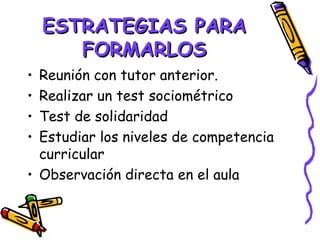ESTRATEGIAS PARA
       FORMARLOS
• Reunión con tutor anterior.
• Realizar un test sociométrico
• Test de solidaridad
• Estudiar los niveles de competencia
  curricular
• Observación directa en el aula
 