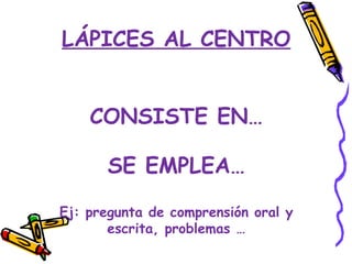 LÁPICES AL CENTRO


    CONSISTE EN…

       SE EMPLEA…

Ej: pregunta de comprensión oral y
       escrita, problemas …
 