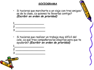 SOCIOGRAMA

• Si tuvieras que marcharte a un viaje con tres amigos/
  as de la clase, ¿a quienes te llevarías contigo?
  (Escribir en orden de prioridad)

1__________________
2 __________________
3 __________________

• Si tuvieras que realizar un trabajo muy difícil del
   cole, ¿a qué tres compañeros/as elegirías para que te
   ayudarán? (Escribir en orden de prioridad)
1__________________
2 __________________
3 __________________
 