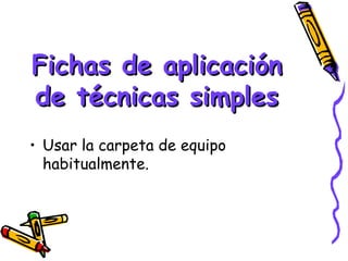 Fichas de aplicación
de técnicas simples
• Usar la carpeta de equipo
  habitualmente.
 